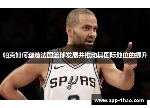 帕克如何塑造法国篮球发展并推动其国际地位的提升