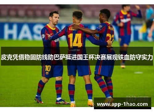 皮克凭借稳固防线助巴萨挺进国王杯决赛展现铁血防守实力