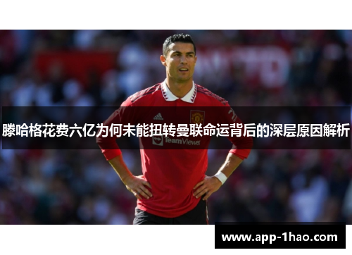 滕哈格花费六亿为何未能扭转曼联命运背后的深层原因解析