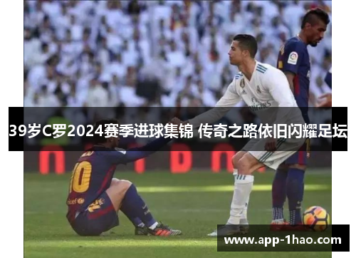 39岁C罗2024赛季进球集锦 传奇之路依旧闪耀足坛