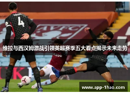 维拉与西汉姆激战引领英超赛季五大看点揭示未来走势